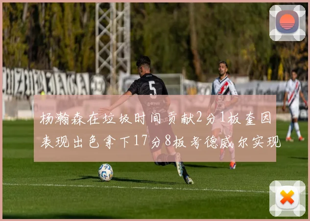 杨瀚森在垃圾时间贡献2分1板奎因表现出色拿下17分8板考德威尔实现双双14板转正