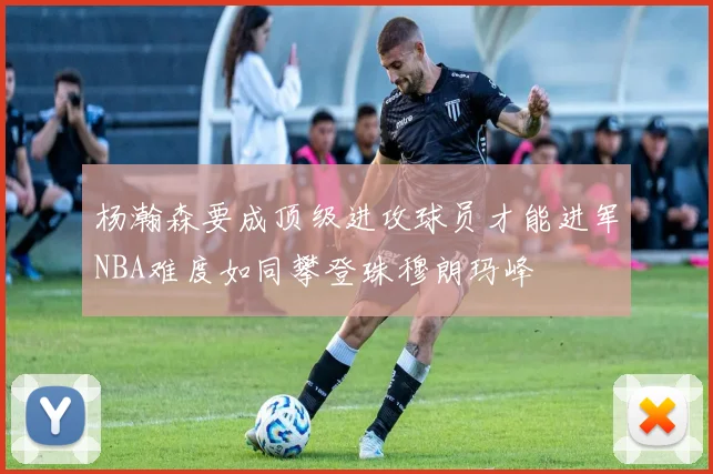 杨瀚森要成顶级进攻球员才能进军NBA难度如同攀登珠穆朗玛峰