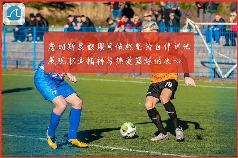 詹姆斯度假期间依然坚持自律训练展现职业精神与热爱篮球的决心