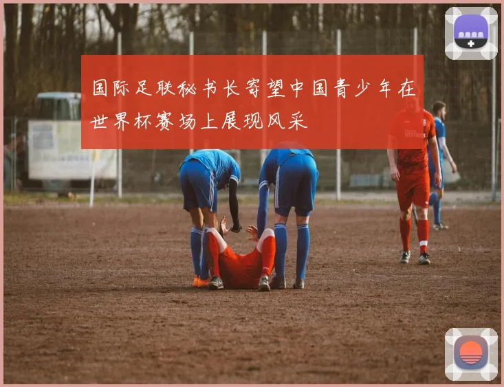 国际足联秘书长寄望中国青少年在世界杯赛场上展现风采