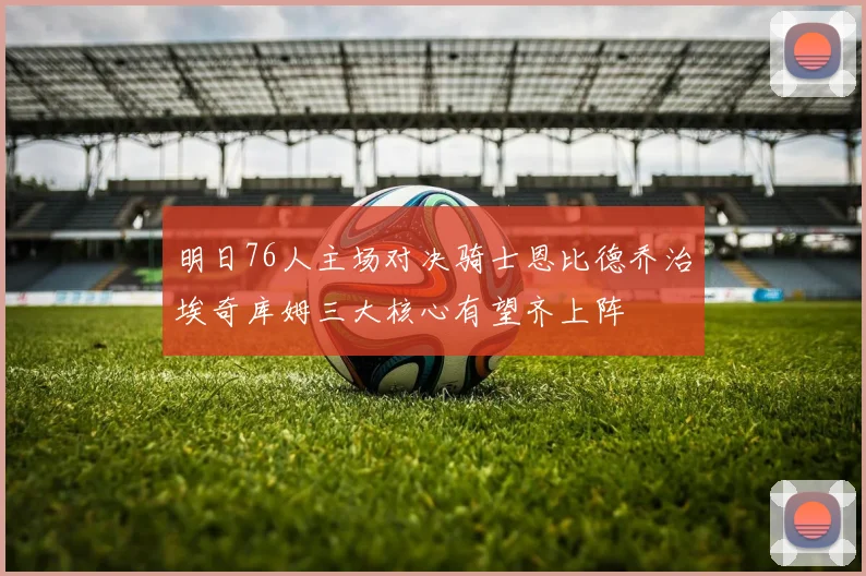 明日76人主场对决骑士恩比德乔治埃奇库姆三大核心有望齐上阵