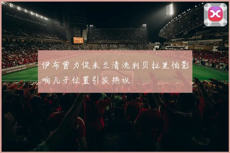 伊布曾力促米兰清洗利贝拉里怕影响儿子位置引发热议