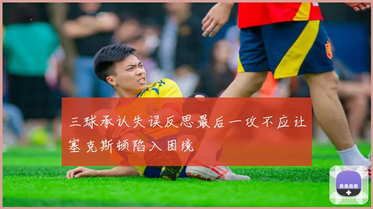 三球承认失误反思最后一攻不应让塞克斯顿陷入困境