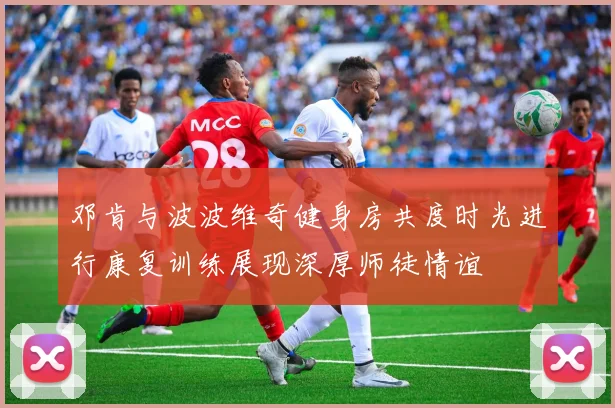 邓肯与波波维奇健身房共度时光进行康复训练展现深厚师徒情谊