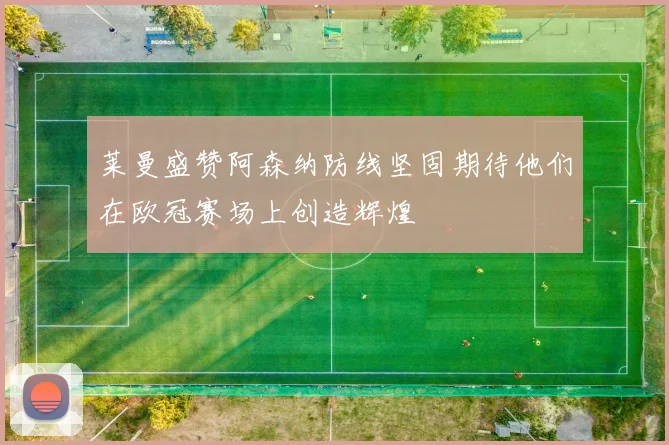 莱曼盛赞阿森纳防线坚固期待他们在欧冠赛场上创造辉煌