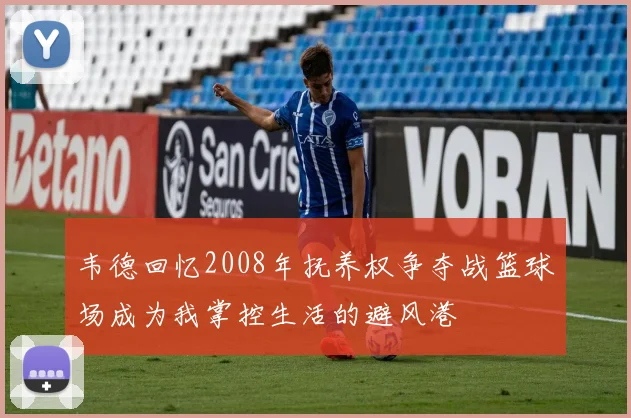 韦德回忆2008年抚养权争夺战篮球场成为我掌控生活的避风港