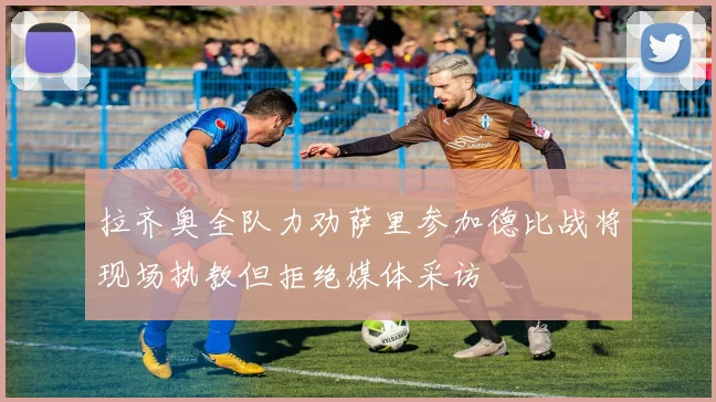 拉齐奥全队力劝萨里参加德比战将现场执教但拒绝媒体采访