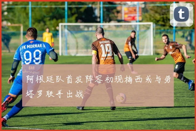 阿根廷队首发阵容初现梅西或与劳塔罗联手出战