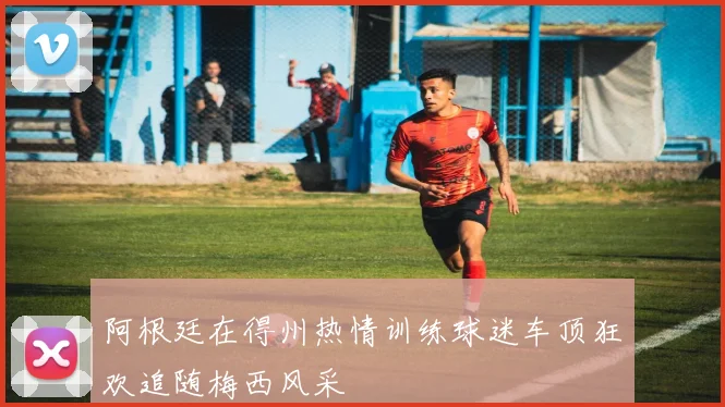 阿根廷在得州热情训练球迷车顶狂欢追随梅西风采
