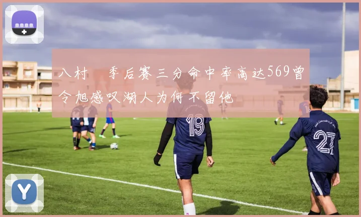 八村塁季后赛三分命中率高达569曾令旭感叹湖人为何不留他