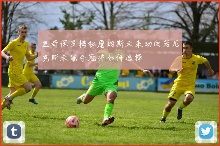 里奇保罗揭秘詹姆斯未来动向若尼克斯未能夺冠将如何选择