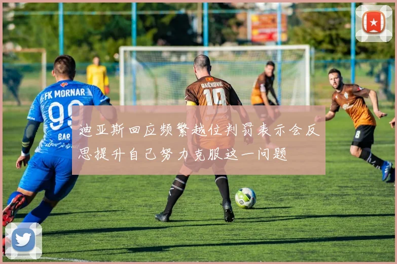 迪亚斯回应频繁越位判罚表示会反思提升自己努力克服这一问题