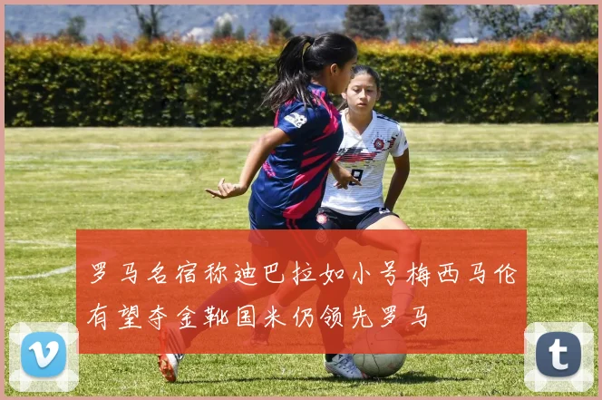 罗马名宿称迪巴拉如小号梅西马伦有望夺金靴国米仍领先罗马