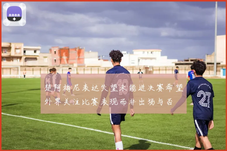 楚阿梅尼表达失望未能进决赛希望外界关注比赛表现而非出场与否