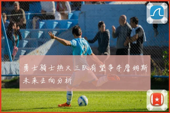 勇士骑士热火三队有望争夺詹姆斯未来去向分析