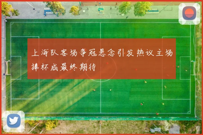 上海队客场争冠悬念引发热议主场捧杯成最终期待
