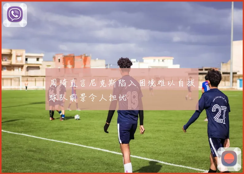 周琦直言尼克斯陷入困境难以自拔球队前景令人担忧