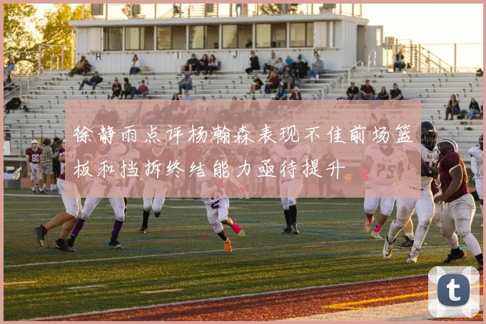 徐静雨点评杨瀚森表现不佳前场篮板和挡拆终结能力亟待提升