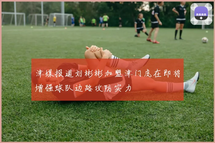 津媒报道刘彬彬加盟津门虎在即将增强球队边路攻防实力