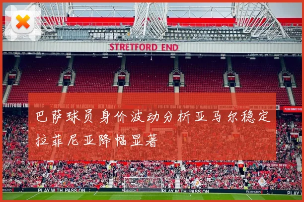 巴萨球员身价波动分析亚马尔稳定拉菲尼亚降幅显著