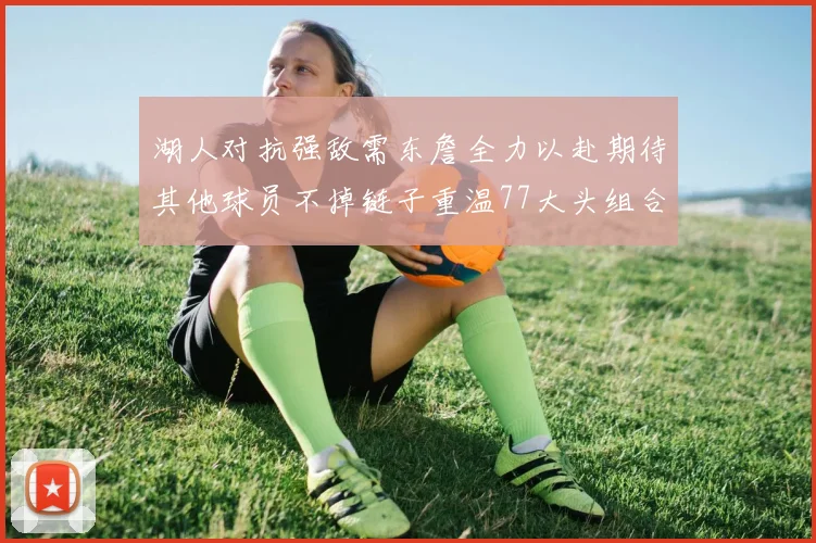 湖人对抗强敌需东詹全力以赴期待其他球员不掉链子重温77大头组合辉煌