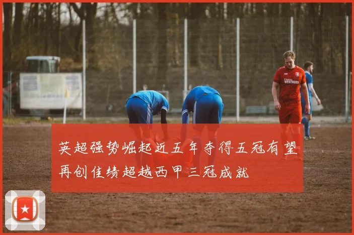 英超强势崛起近五年夺得五冠有望再创佳绩超越西甲三冠成就