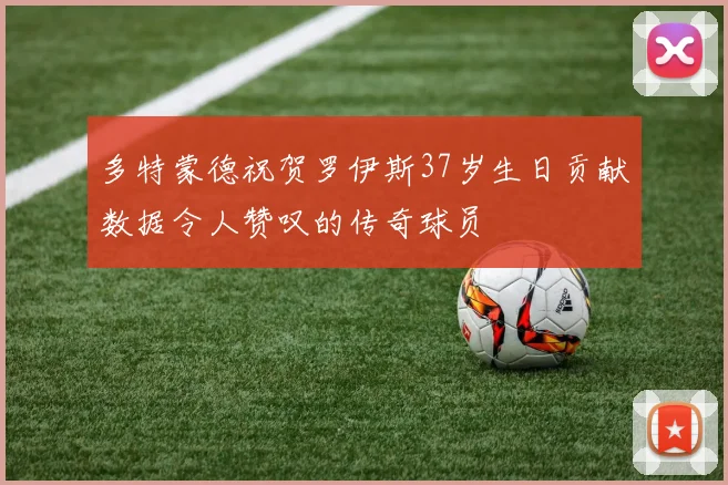 多特蒙德祝贺罗伊斯37岁生日贡献数据令人赞叹的传奇球员