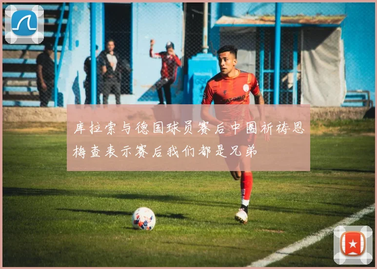 库拉索与德国球员赛后中圈祈祷恩梅查表示赛后我们都是兄弟