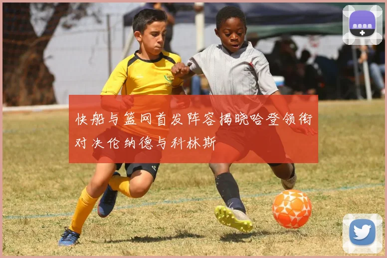 快船与篮网首发阵容揭晓哈登领衔对决伦纳德与科林斯