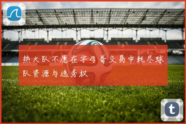热火队不愿在字母哥交易中耗尽球队资源与选秀权