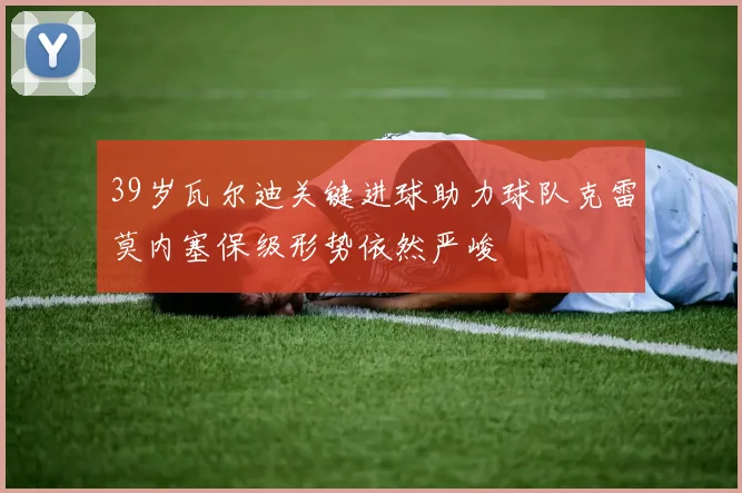 39岁瓦尔迪关键进球助力球队克雷莫内塞保级形势依然严峻