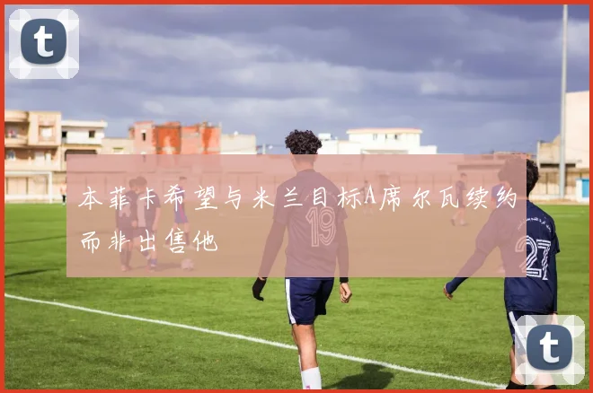 本菲卡希望与米兰目标A席尔瓦续约而非出售他