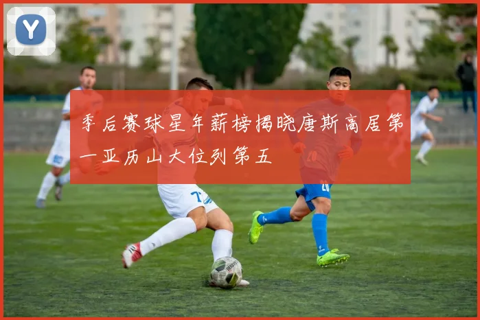 季后赛球星年薪榜揭晓唐斯高居第一亚历山大位列第五