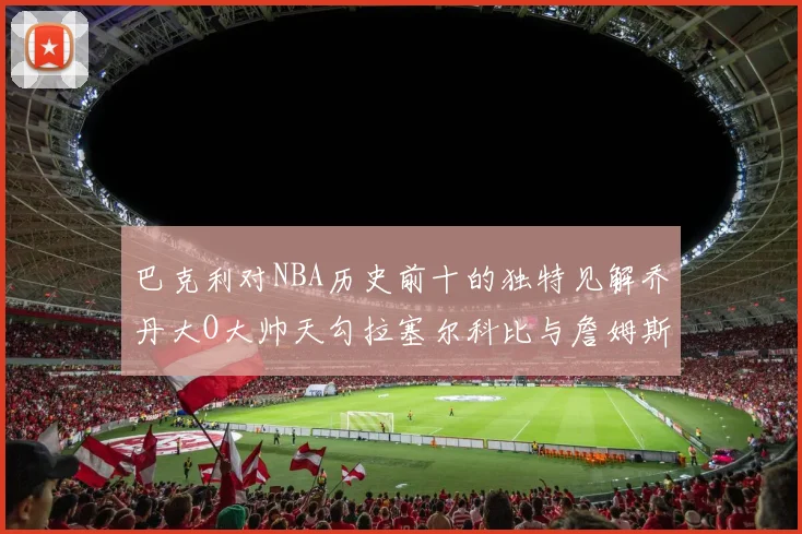 巴克利对NBA历史前十的独特见解乔丹大O大帅天勾拉塞尔科比与詹姆斯排名分析