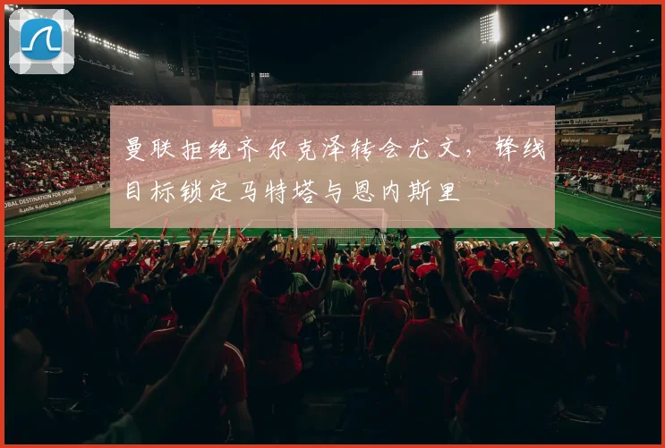 曼联拒绝齐尔克泽转会尤文，锋线目标锁定马特塔与恩内斯里